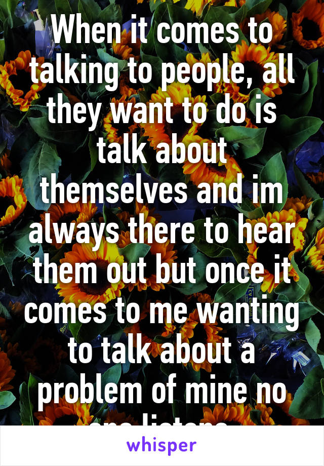 When it comes to talking to people, all they want to do is talk about themselves and im always there to hear them out but once it comes to me wanting to talk about a problem of mine no one listens.