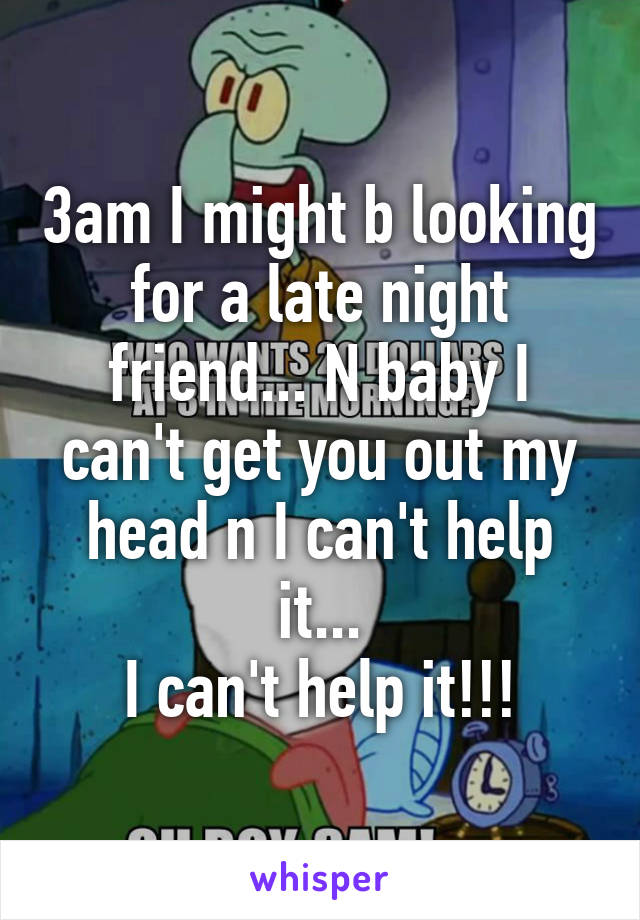 3am I might b looking for a late night friend... N baby I can't get you out my head n I can't help it...
I can't help it!!!