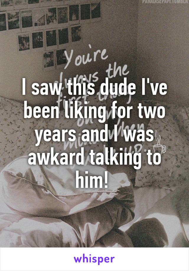 I saw this dude I've been liking for two years and I was awkard talking to him! 