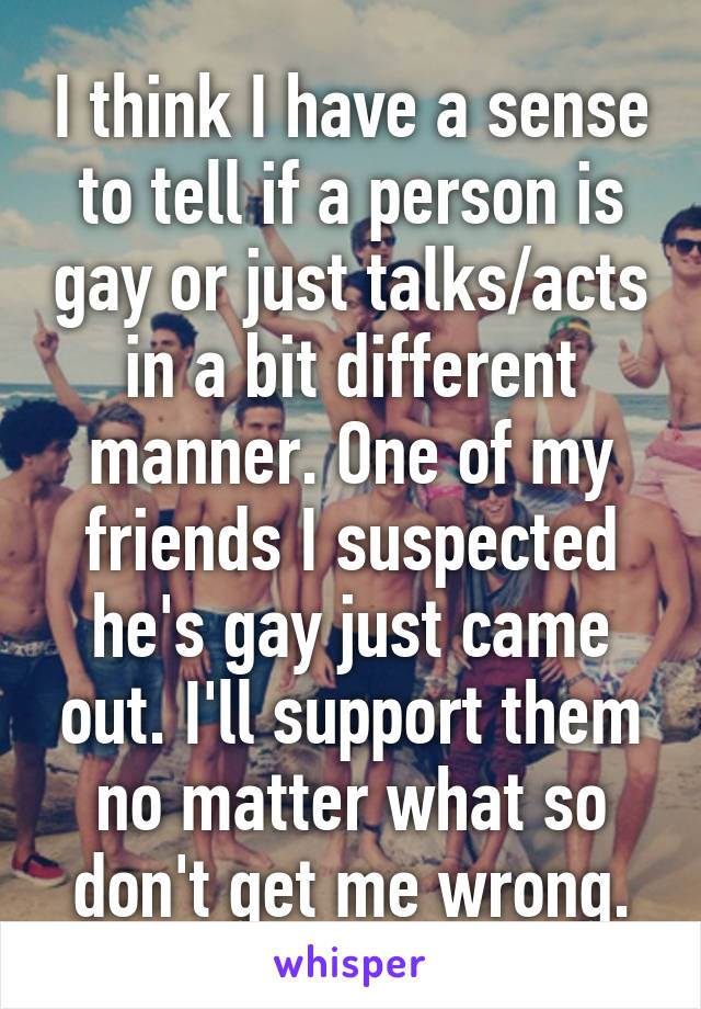 I think I have a sense to tell if a person is gay or just talks/acts in a bit different manner. One of my friends I suspected he's gay just came out. I'll support them no matter what so don't get me wrong.