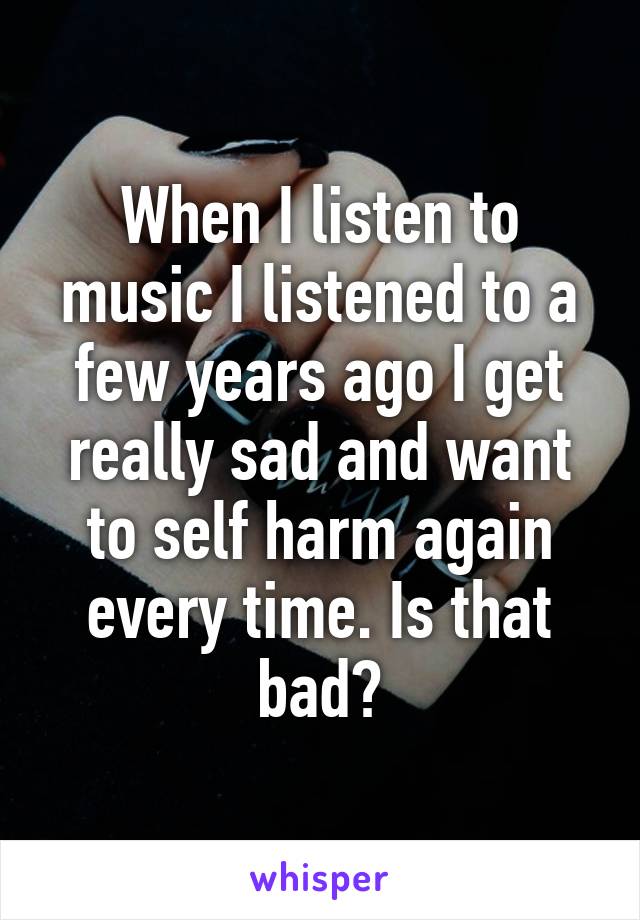 When I listen to music I listened to a few years ago I get really sad and want to self harm again every time. Is that bad?