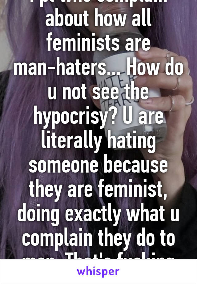 Ppl who complain about how all feminists are man-haters... How do u not see the hypocrisy? U are literally hating someone because they are feminist, doing exactly what u complain they do to men. That's fucking stupid. 