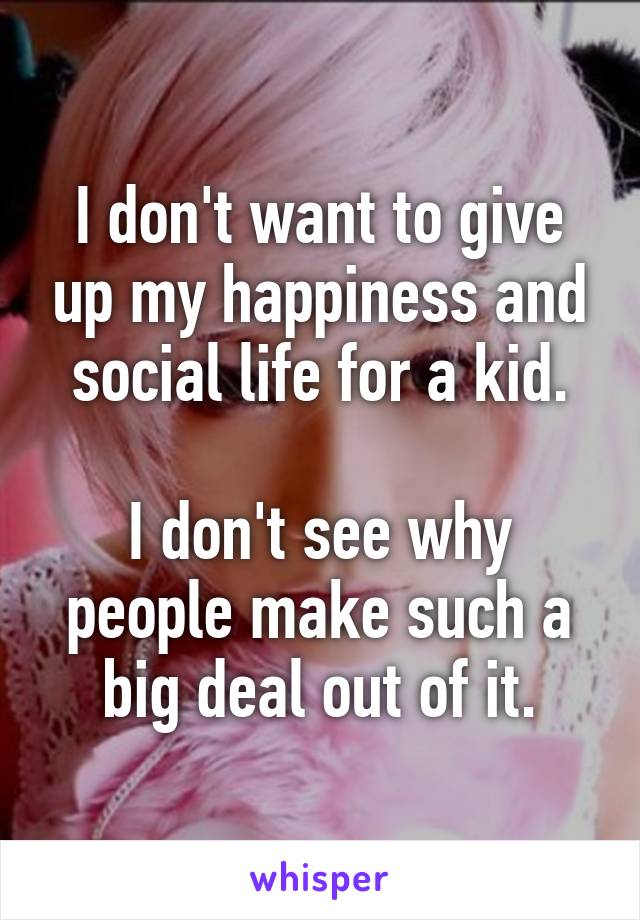 I don't want to give up my happiness and social life for a kid.

I don't see why people make such a big deal out of it.