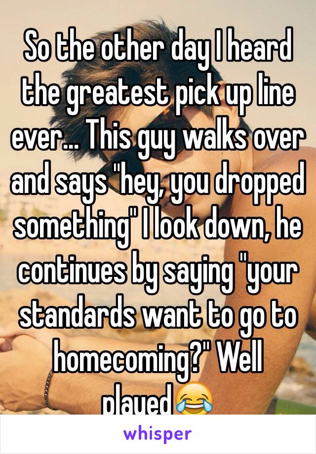 So the other day I heard the greatest pick up line ever... This guy walks over and says "hey, you dropped something" I look down, he continues by saying "your standards want to go to homecoming?" Well played😂