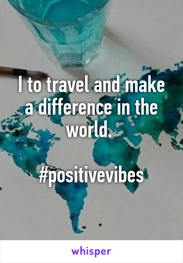 I to travel and make a difference in the world. 

#positivevibes