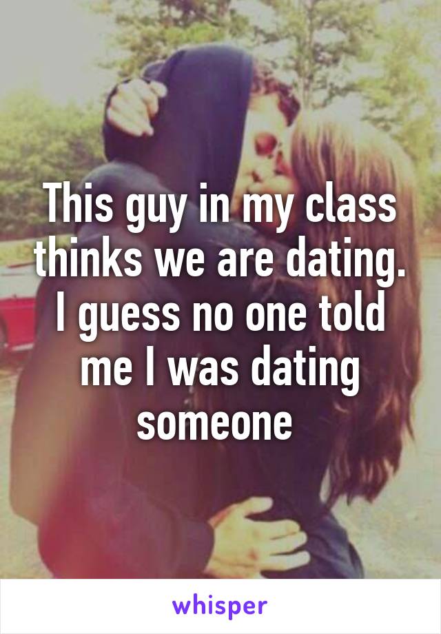 This guy in my class thinks we are dating. I guess no one told me I was dating someone 