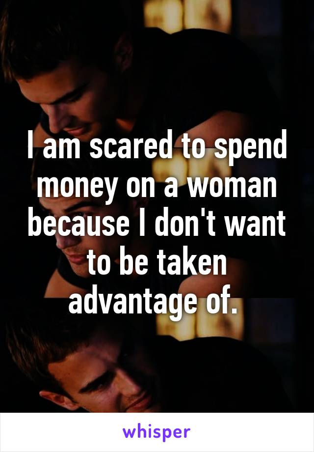 I am scared to spend money on a woman because I don't want to be taken advantage of. 