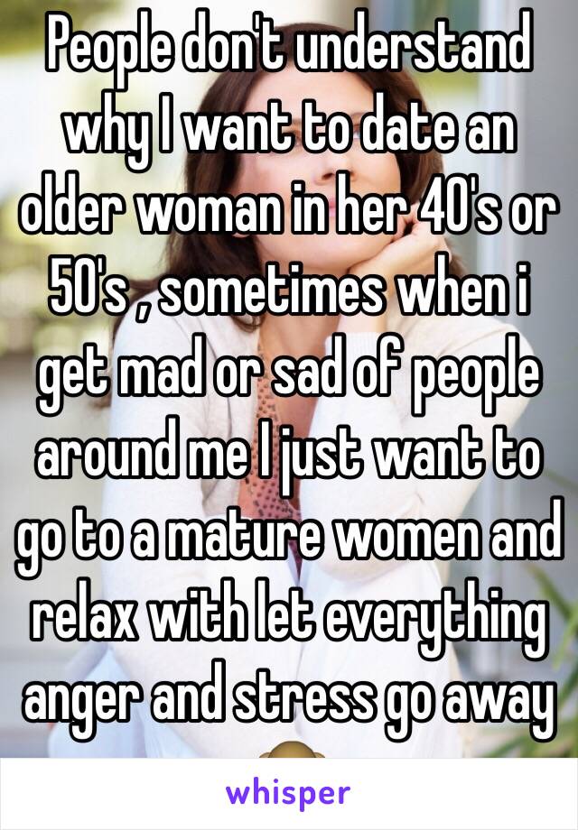 People don't understand why I want to date an older woman in her 40's or 50's , sometimes when i get mad or sad of people around me I just want to go to a mature women and relax with let everything anger and stress go away 🙊