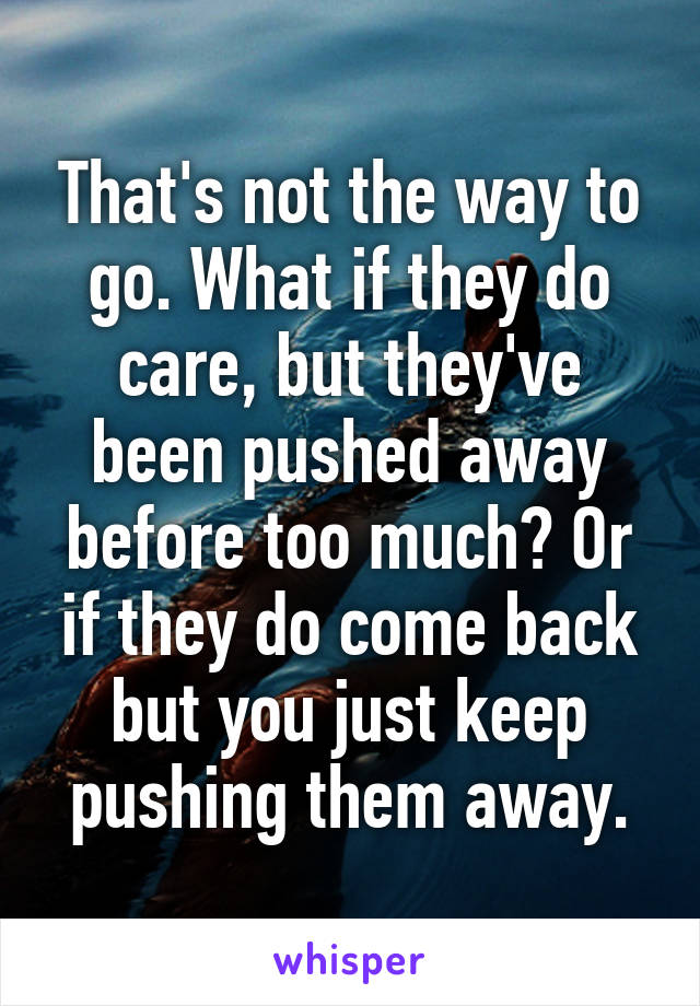 That's not the way to go. What if they do care, but they've been pushed away before too much? Or if they do come back but you just keep pushing them away.