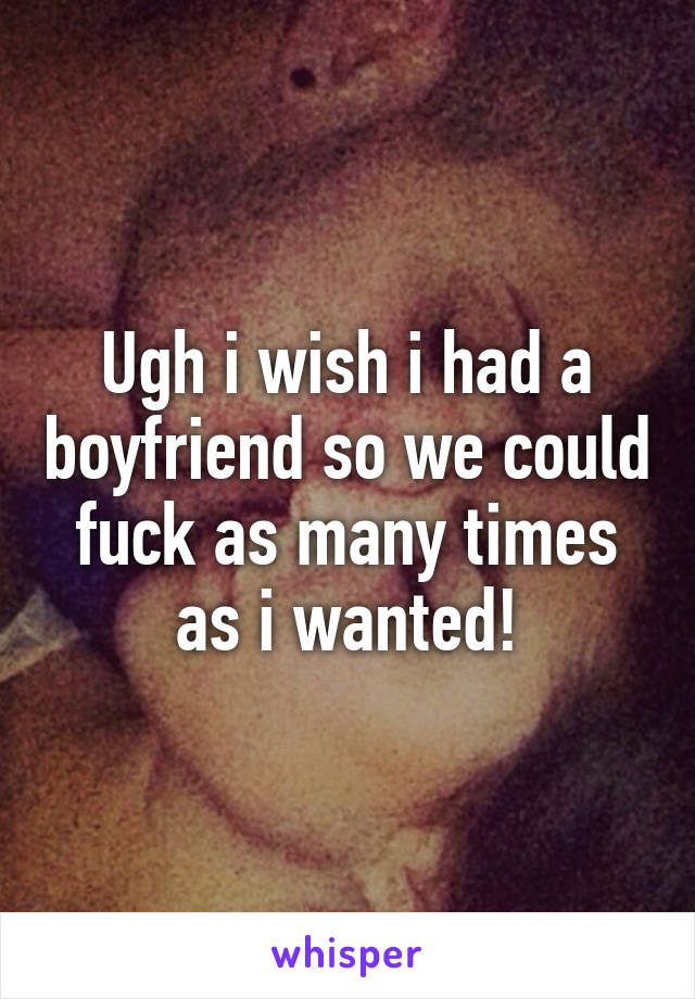 Ugh i wish i had a boyfriend so we could fuck as many times as i wanted!