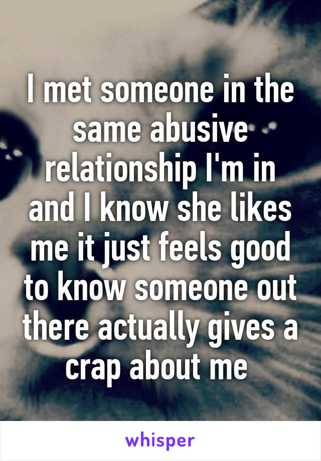 I met someone in the same abusive relationship I'm in and I know she likes me it just feels good to know someone out there actually gives a crap about me 