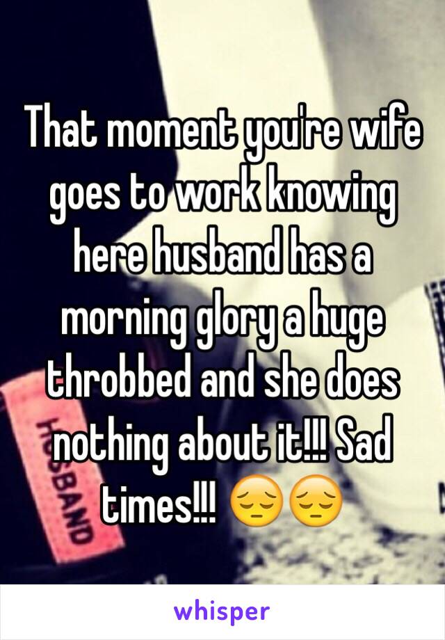 That moment you're wife goes to work knowing here husband has a morning glory a huge throbbed and she does nothing about it!!! Sad times!!! 😔😔