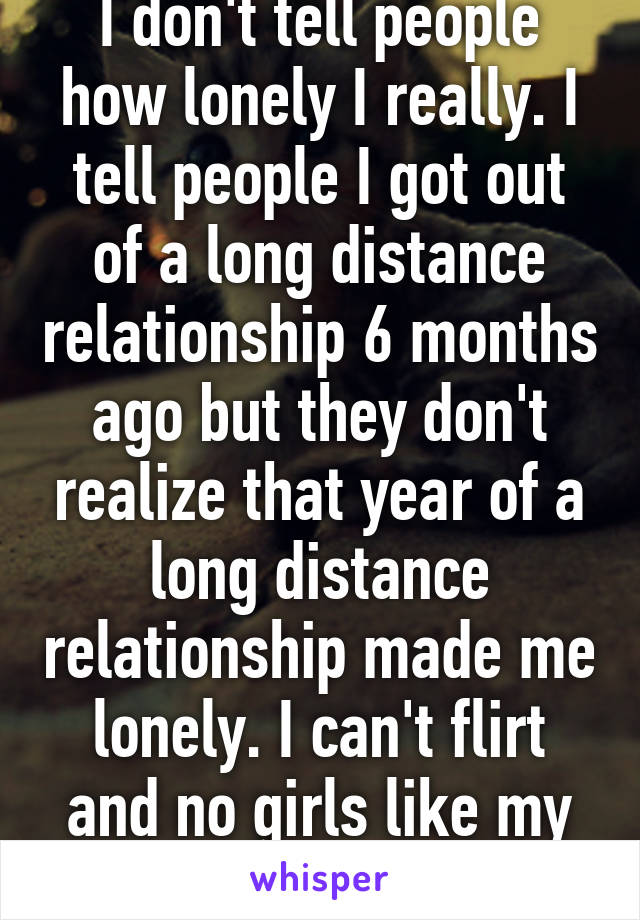 I don't tell people how lonely I really. I tell people I got out of a long distance relationship 6 months ago but they don't realize that year of a long distance relationship made me lonely. I can't flirt and no girls like my personality. 