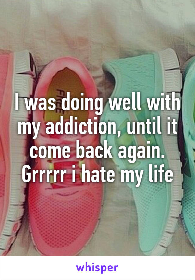 I was doing well with my addiction, until it come back again. Grrrrr i hate my life