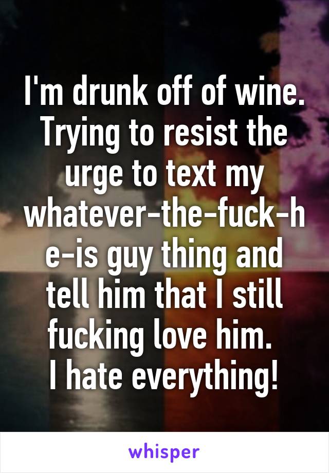 I'm drunk off of wine.
Trying to resist the urge to text my whatever-the-fuck-he-is guy thing and tell him that I still fucking love him. 
I hate everything!