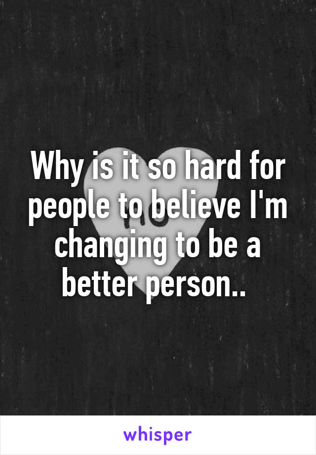 Why is it so hard for people to believe I'm changing to be a better person.. 