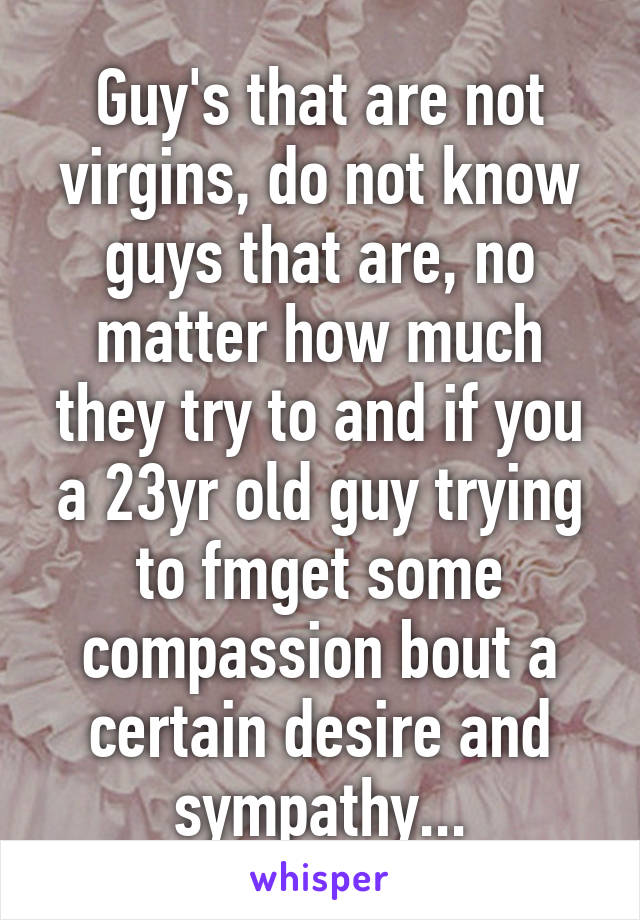 Guy's that are not virgins, do not know guys that are, no matter how much they try to and if you a 23yr old guy trying to fmget some compassion bout a certain desire and sympathy...