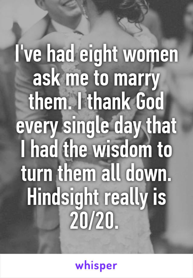 I've had eight women ask me to marry them. I thank God every single day that I had the wisdom to turn them all down. Hindsight really is 20/20. 