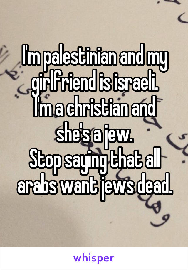 I'm palestinian and my girlfriend is israeli.
I'm a christian and she's a jew.
Stop saying that all arabs want jews dead.
