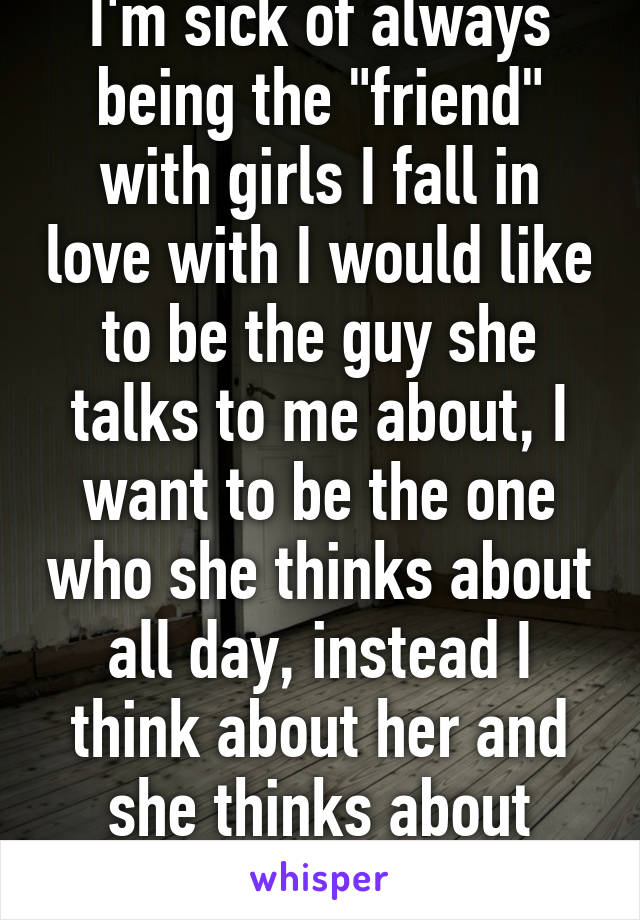 I'm sick of always being the "friend" with girls I fall in love with I would like to be the guy she talks to me about, I want to be the one who she thinks about all day, instead I think about her and she thinks about him...