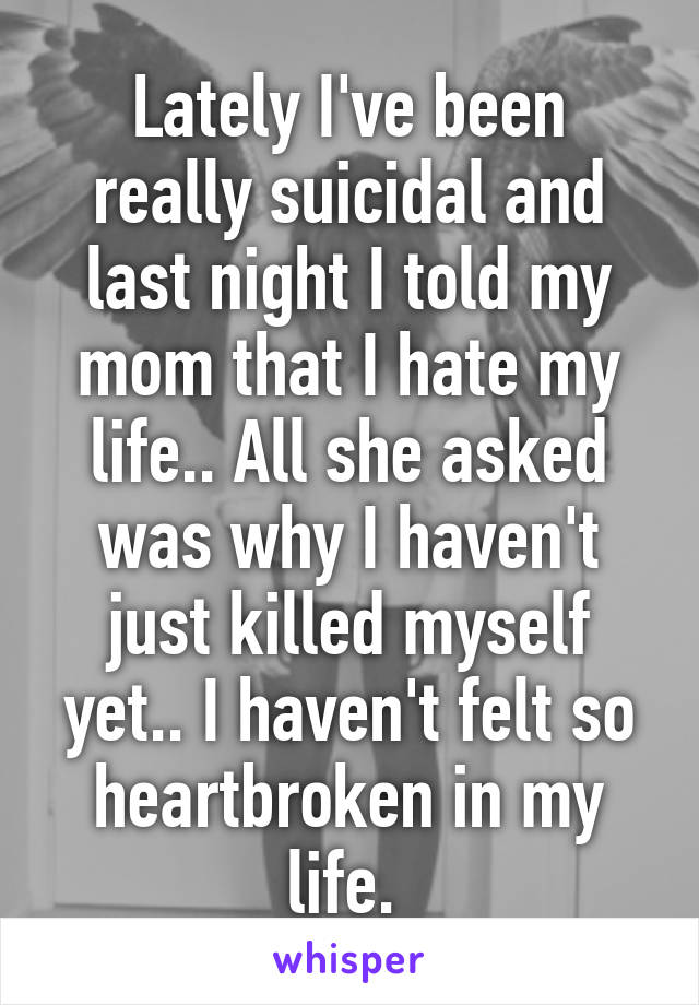 Lately I've been really suicidal and last night I told my mom that I hate my life.. All she asked was why I haven't just killed myself yet.. I haven't felt so heartbroken in my life. 