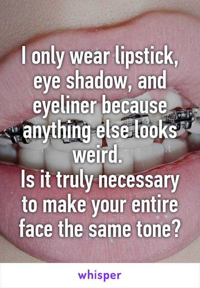 I only wear lipstick, eye shadow, and eyeliner because anything else looks weird. 
Is it truly necessary to make your entire face the same tone?