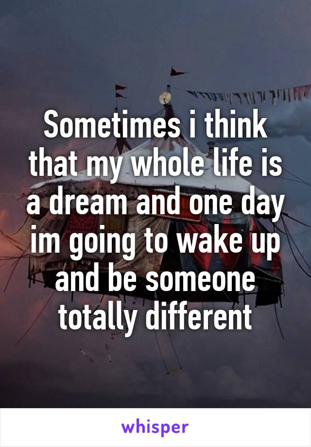 Sometimes i think that my whole life is a dream and one day im going to wake up and be someone totally different