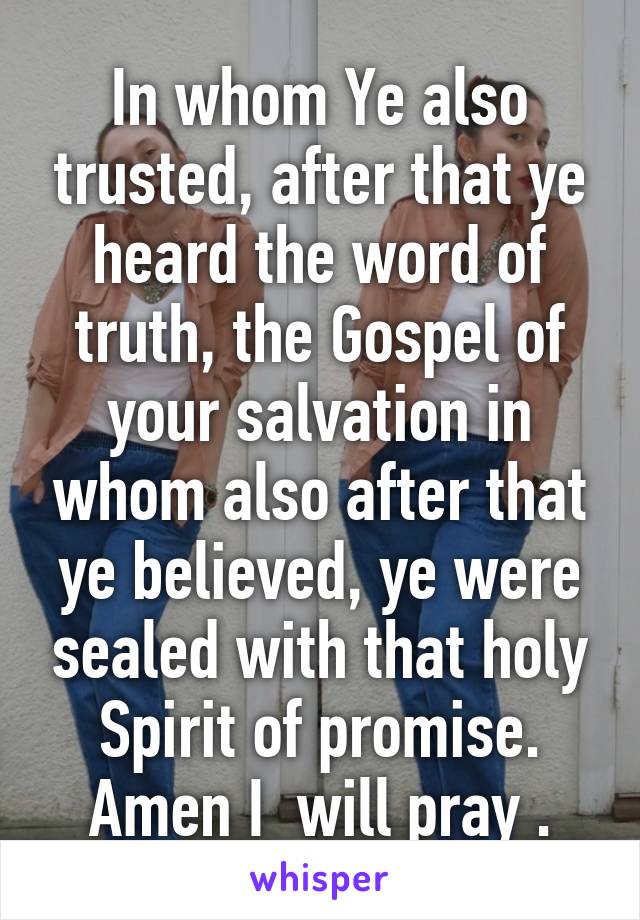 In whom Ye also trusted, after that ye heard the word of truth, the Gospel of your salvation in whom also after that ye believed, ye were sealed with that holy Spirit of promise. Amen I  will pray .