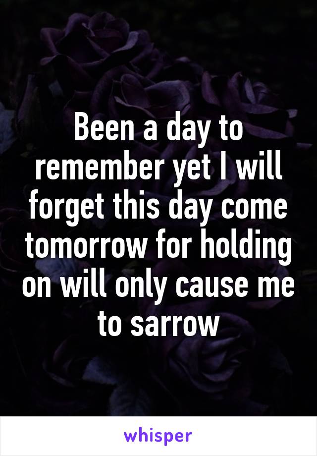 Been a day to remember yet I will forget this day come tomorrow for holding on will only cause me to sarrow