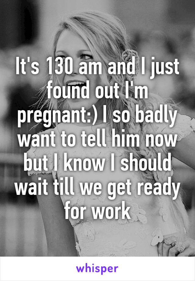 It's 130 am and I just found out I'm pregnant:) I so badly want to tell him now but I know I should wait till we get ready for work