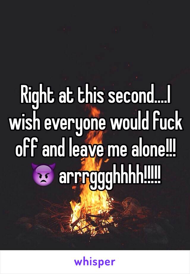 Right at this second....I wish everyone would fuck off and leave me alone!!! 👿 arrrggghhhh!!!!! 