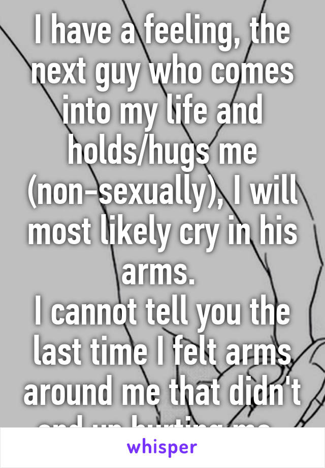 I have a feeling, the next guy who comes into my life and holds/hugs me (non-sexually), I will most likely cry in his arms. 
I cannot tell you the last time I felt arms around me that didn't end up hurting me. 