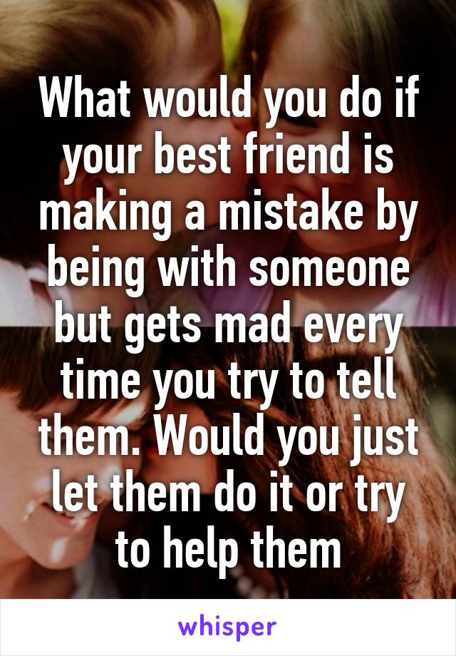 What would you do if your best friend is making a mistake by being with someone but gets mad every time you try to tell them. Would you just let them do it or try to help them