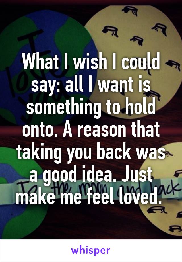 What I wish I could say: all I want is something to hold onto. A reason that taking you back was a good idea. Just make me feel loved. 