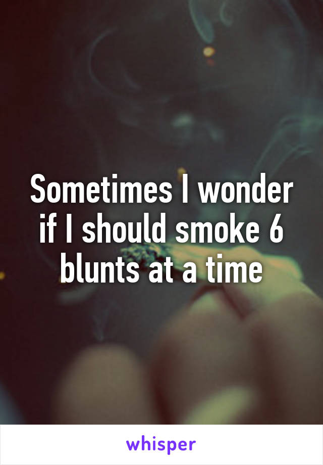 Sometimes I wonder if I should smoke 6 blunts at a time