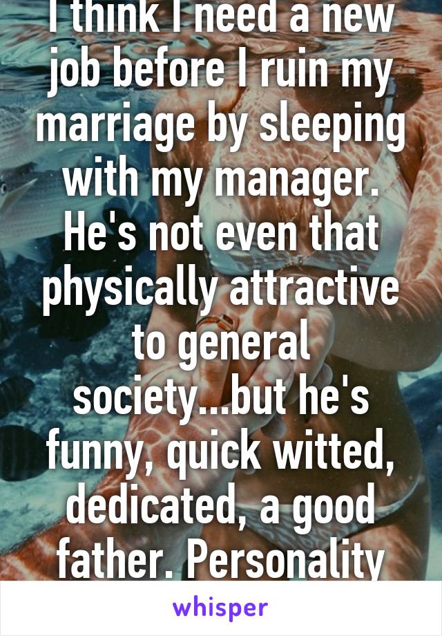 I think I need a new job before I ruin my marriage by sleeping with my manager. He's not even that physically attractive to general society...but he's funny, quick witted, dedicated, a good father. Personality makes the man. 