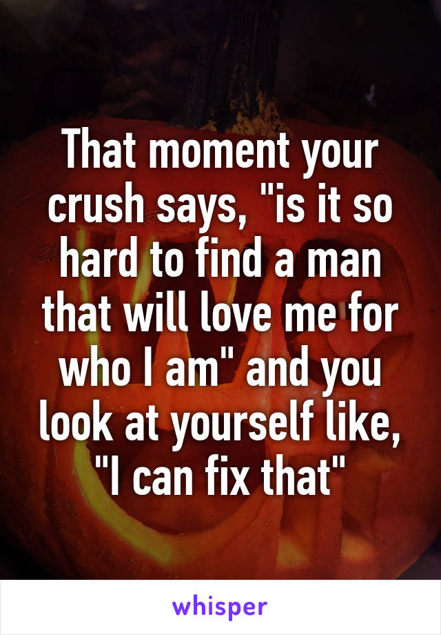 That moment your crush says, "is it so hard to find a man that will love me for who I am" and you look at yourself like, "I can fix that"