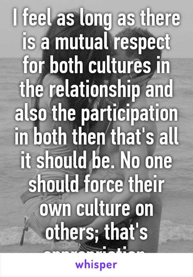 I feel as long as there is a mutual respect for both cultures in the relationship and also the participation in both then that's all it should be. No one should force their own culture on others; that's appropriation.