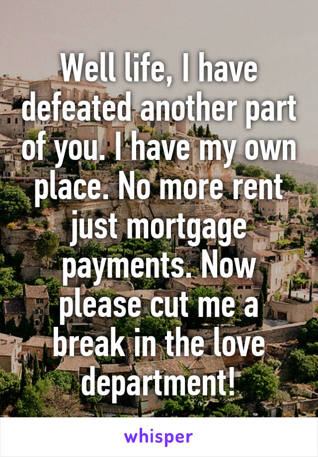 Well life, I have defeated another part of you. I have my own place. No more rent just mortgage payments. Now please cut me a break in the love department!