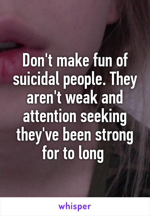 Don't make fun of suicidal people. They aren't weak and attention seeking they've been strong for to long 