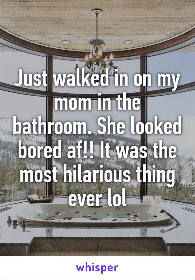 Just walked in on my mom in the bathroom. She looked bored af!! It was the most hilarious thing ever lol