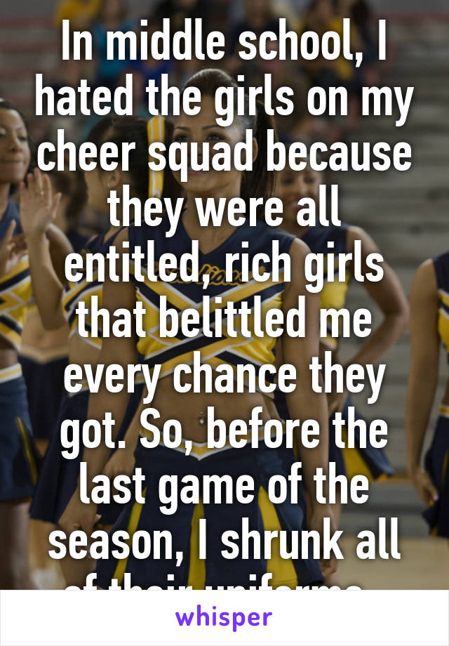 In middle school, I hated the girls on my cheer squad because they were all entitled, rich girls that belittled me every chance they got. So, before the last game of the season, I shrunk all of their uniforms. 