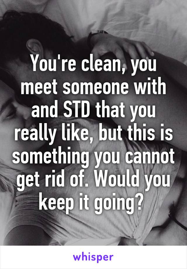 You're clean, you meet someone with and STD that you really like, but this is something you cannot get rid of. Would you keep it going? 