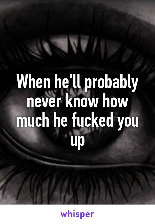 When he'll probably never know how much he fucked you up