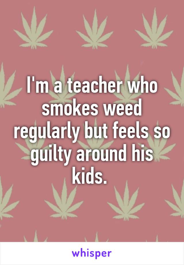 I'm a teacher who smokes weed regularly but feels so guilty around his kids. 