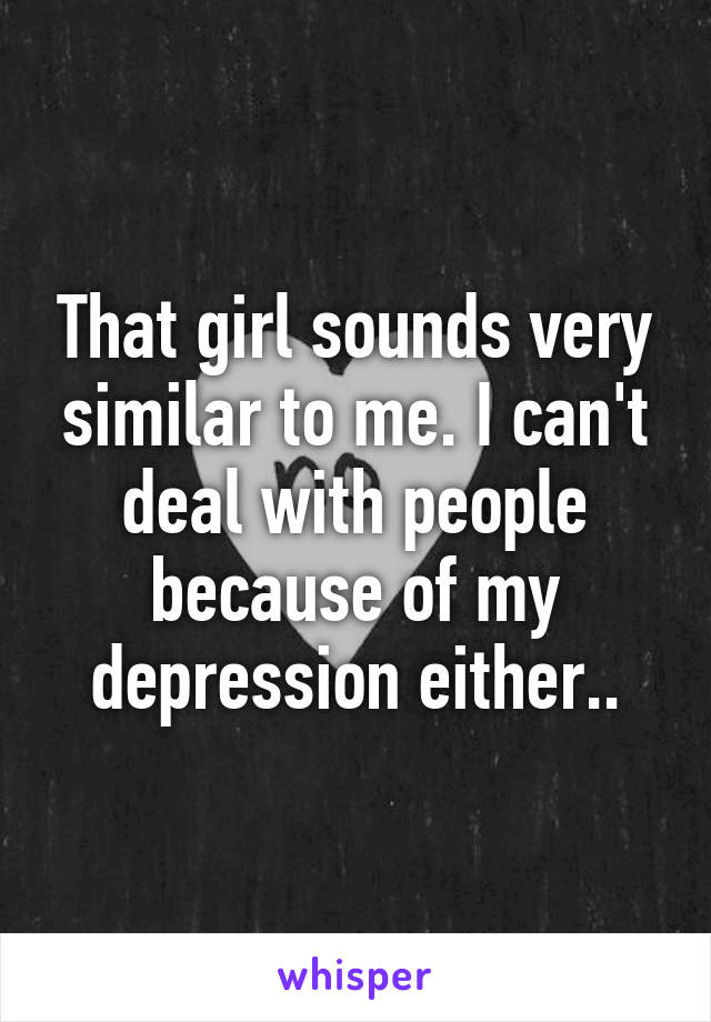 That girl sounds very similar to me. I can't deal with people because of my depression either..