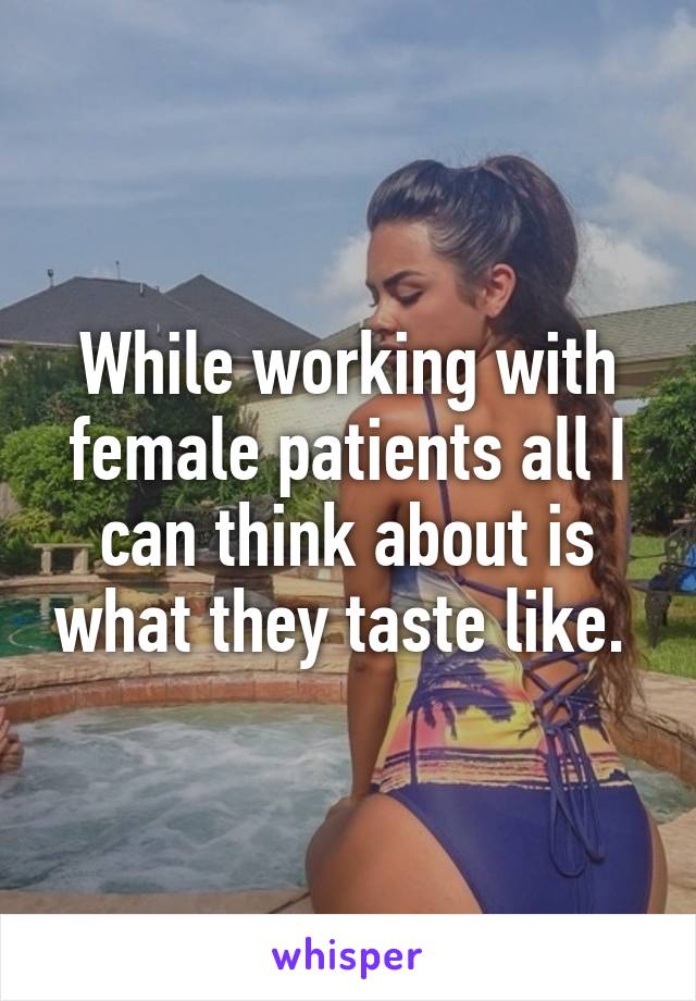 While working with female patients all I can think about is what they taste like. 