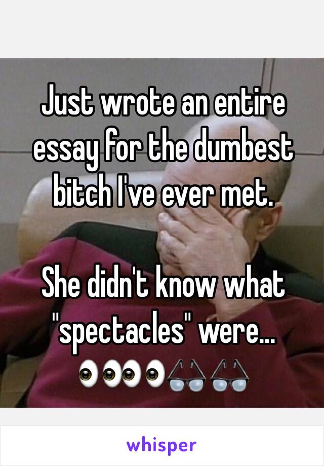 Just wrote an entire essay for the dumbest bitch I've ever met.

She didn't know what "spectacles" were...
👀👀👓👓