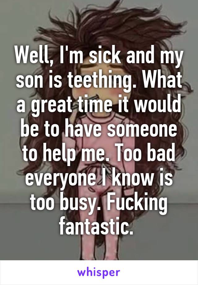 Well, I'm sick and my son is teething. What a great time it would be to have someone to help me. Too bad everyone I know is too busy. Fucking fantastic. 