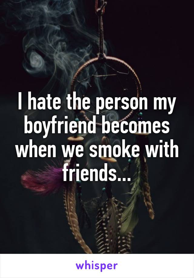 I hate the person my boyfriend becomes when we smoke with friends...